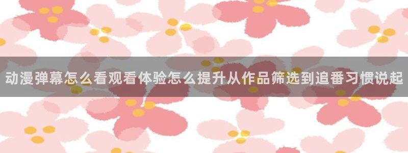 韩漫日常漫画：动漫弹幕怎么看观看体验怎么提升从作品筛选到追番习惯说起配图
